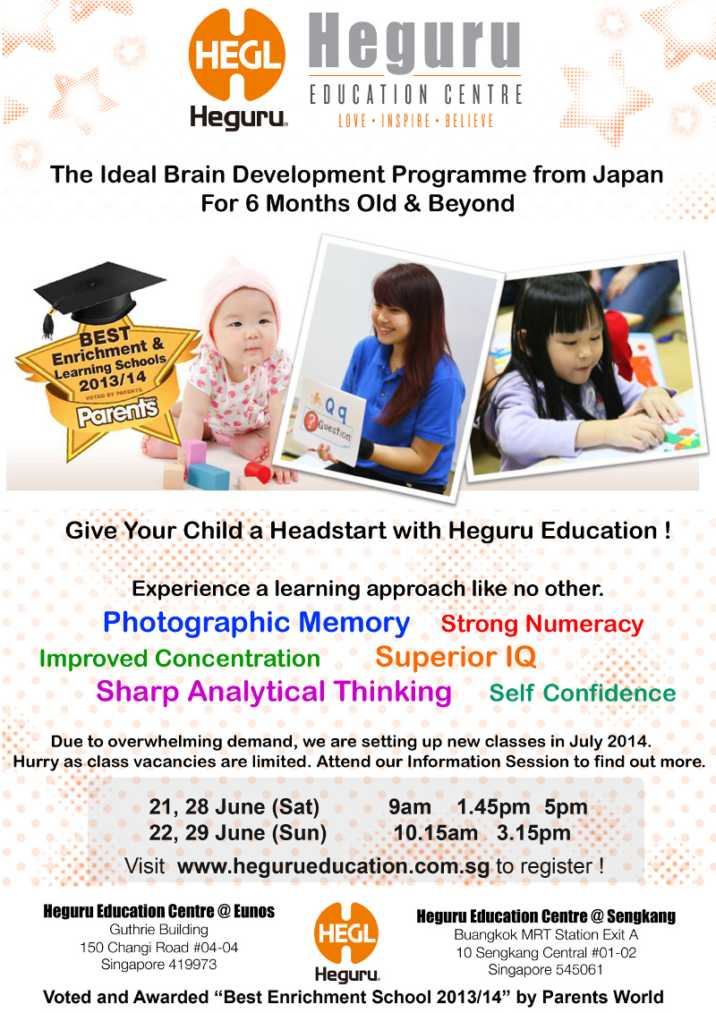 Heguru - The Ideal Brain Development Programme from Japan: For 6 months old & beyond. Give your child a headstart with Heguru Education! Experience a learning approach like no other. Due to overwhelming demand, we are setting up new classes in July 2014. Hurry as class vacancies are limited. Attend our Information Session to find out more. 21, 22, 28 & 29 June 2014. Visit www.hegurueducation.com.sg to register! Voted and awarded 'Best Enrichment School 2013/14' by Parents World.