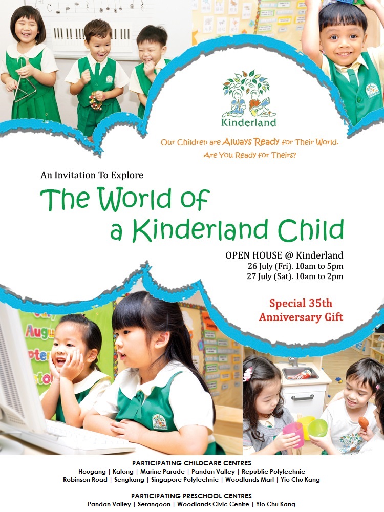 An invitation to Explore of the World of a Kinderland Child. Open House @ Kinderland 26 July (Fri) 10am to 5pm, 27 July (Sat) 10am to 2pm. Special 35th Anniversary Gift*. Participating Childcare Centres - Hougang | Katong | Marine Parade | Pandan Valley | Republic Polytechnic | Robinson Road | Sengkang | Singapore Polytechnic | Woodlands Mart | Yio Chu Kang. Participating Preschool Centres - Pandan Valley | Serangoon | Woodlands Civic Centre | Yio Chu Kang. T&C apply. Call for an appointment 6881 8818 or visit www.kinderland.com.sg.