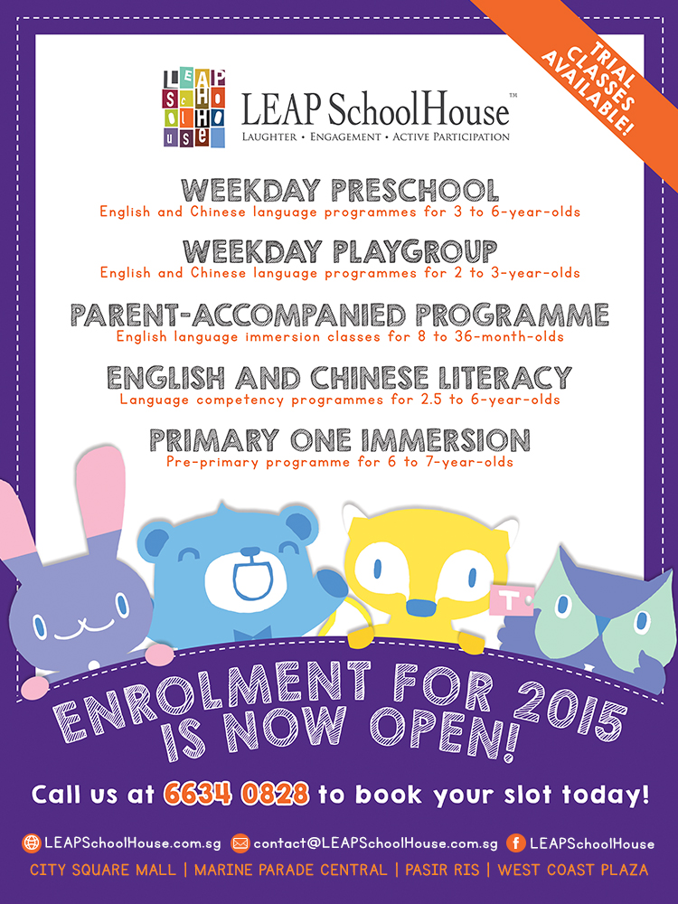 LEAP SchoolHouse Enrolment for 2015 is Now Open! Trial class available! Weekday Preschool | Weekday Playgroup | Parent-Accompanied Programme | English and Chinese Literacy | Primary One Immersion. Call us at 6634 0828 to book your slot today! Website: www.LEAPSchoolHouse.com.sg | Email: contact@LEAPSchoolHouse.com.sg | Facebook: https://www.facebook.com/leapschoolhouse. We are located at City Square Mall | Marine Parade Central | Pasir Ris | West Coast Plaza.