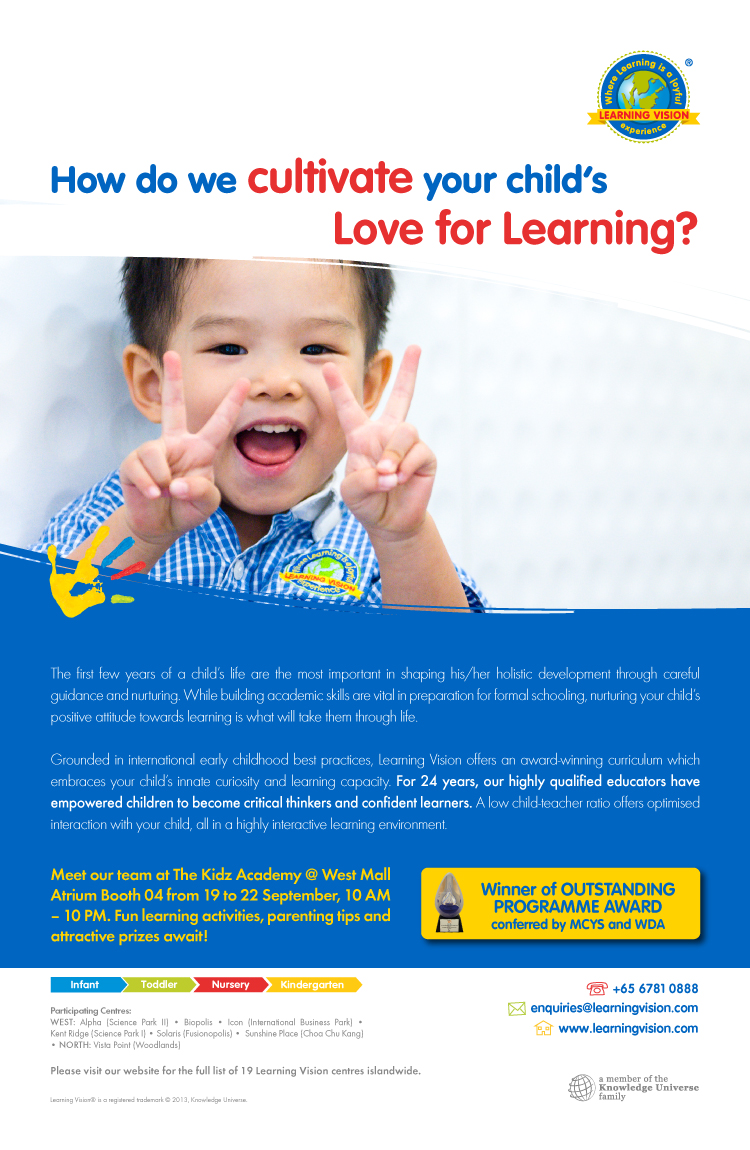 The first few years of a child's life are the most important in shaping his/her holistic development through careful guidance and nurturing. While building academic skills are vital in preparations for formal schooling, nurutring your child's positive attitude towards learning is what will take them through life. Meet our team at The Kidz Academy @ West Mall Atrium Booth 04 from 19 to 22 September, 10am - 10pm. Fun learning activities, parenting tips and attractive prizes await! Call us at 6781 0888 or email us at enquiries@learningvision.com. Visit our website at www.learningvision.com