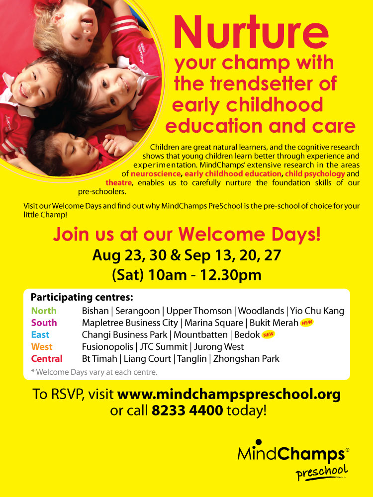 MindChamps PreSchool Welcome Day

August 23, 30 & September 13, 20, 27 Sat 10am to 12.30pm

Nurture your champ with the trendsetter of early childhood education and care.

Children are great natural learners, and the cognitive research shows that young children learn better through experience and experimentation. MindChamps extensive research in the area of neuroscience, early childhood education, child psychology and theatre, enables us to carefully nurture the foundation skills of our pre-schoolers.

Visit our Welcome Days and find out why MindChamps PreSchool is the pre-school of choice for your little Champ!

To register for Welcome Day, visit www.mindchampspreschool.org or call 8233 4400 today!