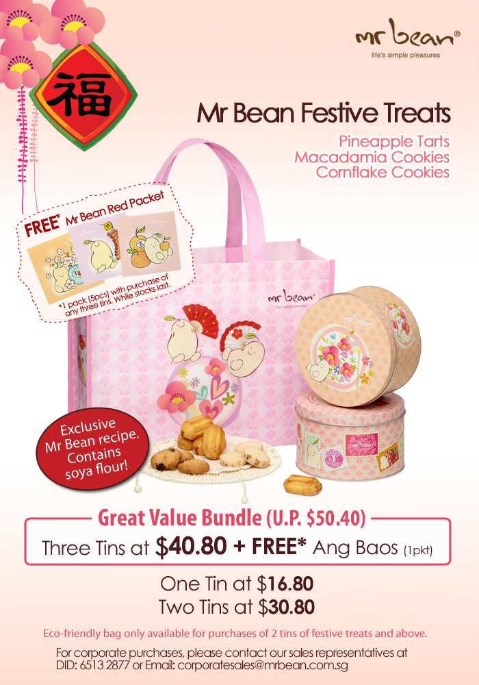 Mr Bean Festive Treats: Pineapple Tarts | Macadamia Cookies | Cornflake Cookies. FREE* Mr Bean Red Packet *1 pack (5pcs) with purchase of any 3 tins. While stocks last. Exclusive Mr Bean recipe. Contains soya flour. Great Value Bundle (U.P. $50.40). Three Tins at $40.80 + FREE* Ang Baos (1 pkt). One Tin at $16.80 | Two Tins at $30.80. Eco-friendly bag only available for purchases of 2 tins of festive treats and above. For corporate purchases, please contact our sales representatives at DID: 6513 2877 or Email: corporatesales@mrbean.com.sg